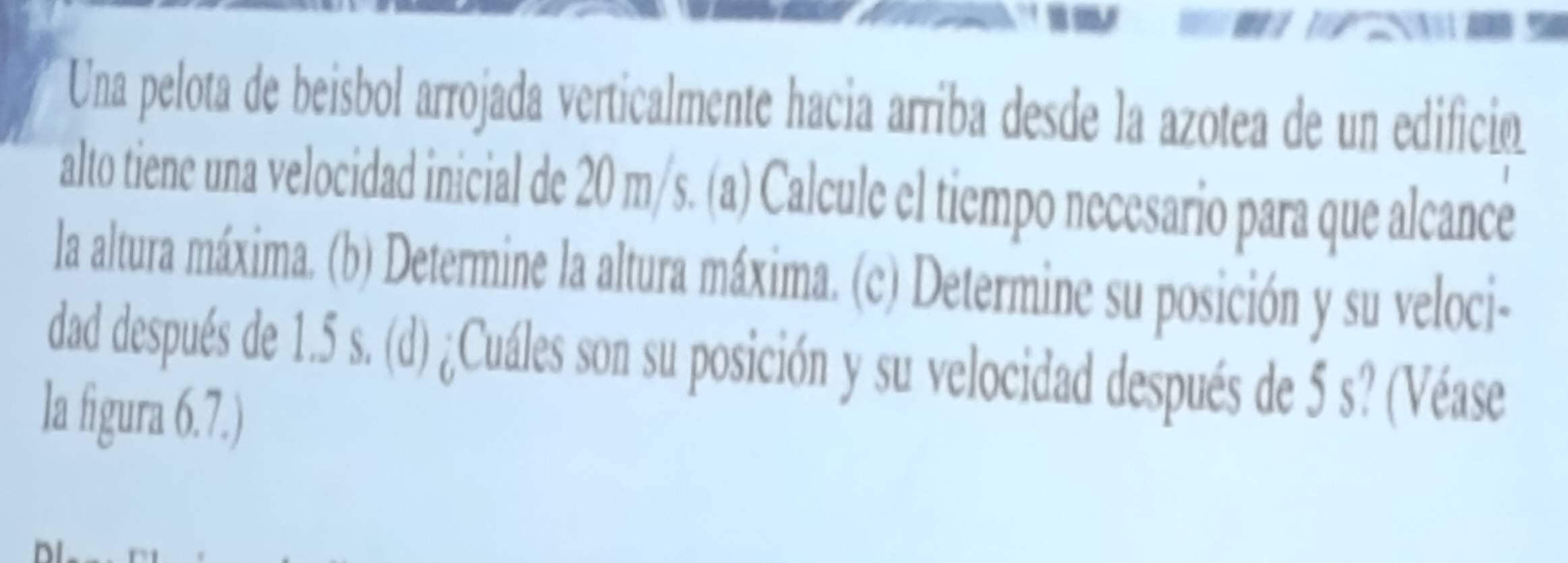 Una pelota de beisbol arrojada verticalmente hacia arriba desde la azotea de un edificioó 
alto tiene una velocidad inicial de 20 m/s. (a) Calcule el tiempo necesario para que alcance 
la altura máxima. (b) Determine la altura máxima. (c) Determine su posición y su veloci- 
dad después de 1.5 s. (d) ¿Cuáles son su posición y su velocidad después de 5 s? (Véase 
la figura 6.7.)