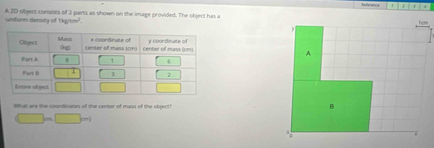 Reference  
A.2D object consists of 2 parts as shown on the image provided. The object has a
uniform density of 1kg/cm^2.
What are the coordinates of the center of mass of the object?
(□ m□ m)