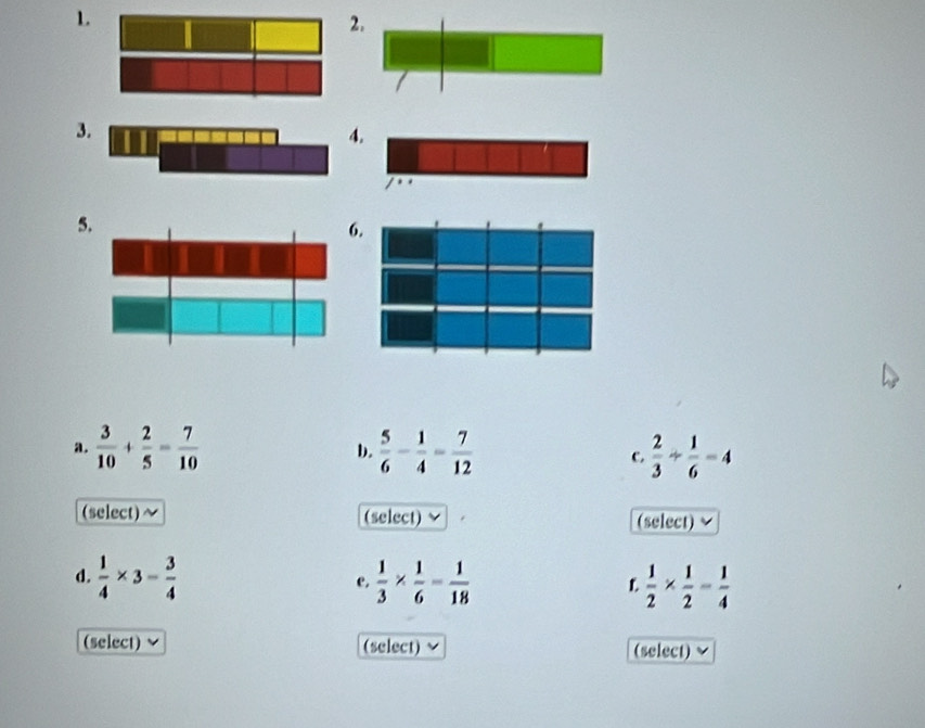 2
3
5
6
a.  3/10 + 2/5 = 7/10  b.  5/6 - 1/4 - 7/12  C.  2/3 /  1/6 =4
(select) (select) (select) 
d.  1/4 * 3= 3/4   1/3 *  1/6 = 1/18   1/2 *  1/2 - 1/4 
e. 
L 
(select) (select) (select)