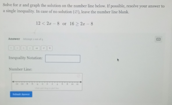 Solve for æ and graph the solution on the number line below. If possible, resolve your answer to 
a single inequality. In case of no solution (∅), leave the number line blank.
12<2x-8</tex> or 16≥ 2x-8
Answer Attempt 1 out of 5 
> > of R 
Inequality Notation: □ 
Number Line: 
Submit Anower