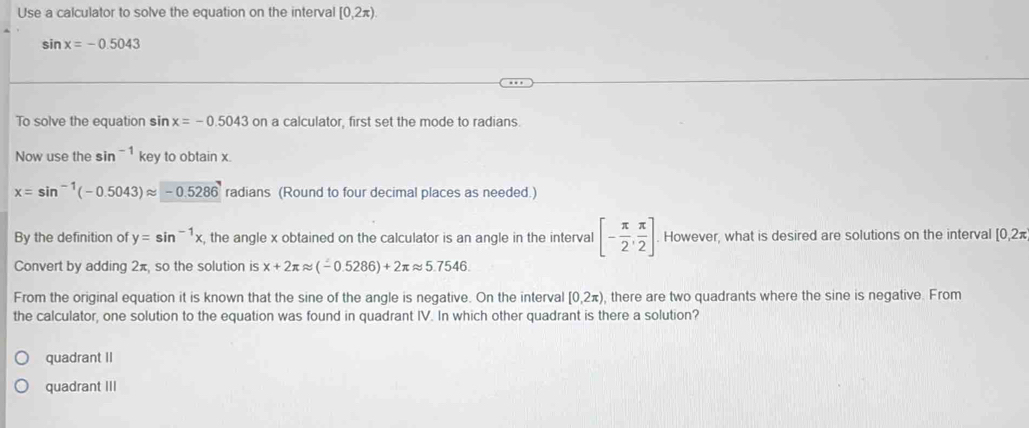 Use a calculator to solve the equation on the interval [0,2π ).
sin x=-0.5043
To solve the equation sin x=-0.5043 on a calculator, first set the mode to radians.
Now use the sin^(-1) key to obtain x.
x=sin^(-1)(-0.5043)approx -0.5286 radians (Round to four decimal places as needed.)
By the definition of y=sin^(-1)x , the angle x obtained on the calculator is an angle in the interval [- π /2 , π /2 ] However, what is desired are solutions on the interval [0,2π
Convert by adding 2π, so the solution is x+2π approx (-0.5286)+2π approx 5.7546. 
From the original equation it is known that the sine of the angle is negative. On the interval [0,2π ) , there are two quadrants where the sine is negative. From
the calculator, one solution to the equation was found in quadrant IV. In which other quadrant is there a solution?
quadrant II
quadrant III