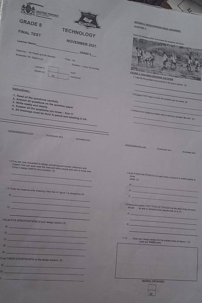 SAuTENG province
A 
Seciión a, design process verls, (40 Marnt).
QUestioN L
GRADE 8 TECHNOLOGY
_
FINAL TEST NOVEMBER 2021
Cluity the Iilneng pitture and erwes the sumtione that kolne            
Leamor Nzma
GRADE S
Eaminer   Ne Phathi and Mr Murwow
_
Modene Mr Mapfanye Tuw so
Leamers
Macmum m
Duration :  1 mour 30 mimules fISURE 1: CHLDPEN CROSSING tHE PIVER
_
k I dently the proslem encsontered in the pxoure sbove (2
ha tructions .
_
n 2Sugges TAO weys in wtich tis prosiem can be sorved. G
2. Answer all questions on the question paper
J. Writs neatly and clearly
_
1. Read all the questions carefully _1.3 What is the intigemousnident ways of solving a problem tke ths? (2)
4. Anower all the questions you know - first fil
_
_
_5. All drawings must be done in pencil and labelling in ink
A    2
mOMOLDOY SA 1
modern buut can span over the river and klow people and cars to crous ove
7u
_
4  You are now requented to design something peranent, stationary and t B Led THEE MATEICALS to se veed maka a structure to enuste people to
virte a design brief for your actution. (2 malety (3)
s
_
_
1.5 Wte hwo isssons why crossing rivers like in Figura 7 is dangenus (4)_
n
_
_
_t S ame and explain TWO TYF|S OF FORCES that the taok of the susume
should  te able to withshand when people walk or t. (C
_
_
1.6List FIVE BPECIFICATIONS of your deaign solution (5)
_
_
.
_
`
_
_
t
_'   Drae your deign solution for the problem show in fgues f. (1)
Lscel any THGZE pars
d
_
*
_
FL THRIE CONSTRAINTS on the design solution. (1)
_
_
_
MARKS OUTAINED
4