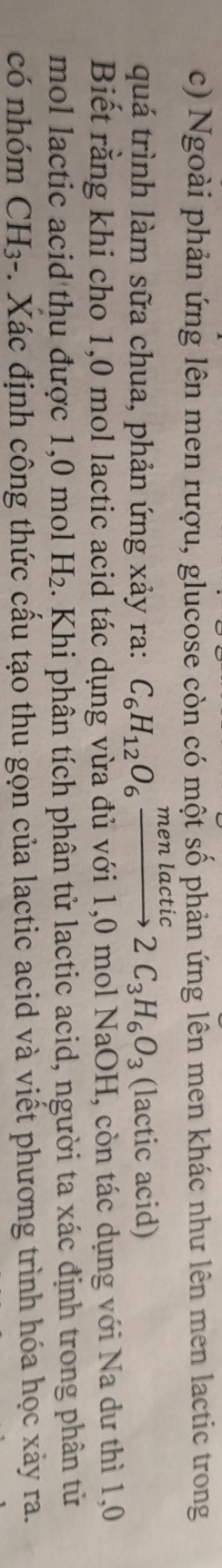 Ngoài phản ứng lên men rượu, glucose còn có một số phản ứng lên men khác như lên men lactic trong 
quá trình làm sữa chua, phản ứng xảy ra: C_6H_12O_6xrightarrow menlactuc2C_3H_6O_3 (lactic acid) 
Biết rằng khi cho 1,0 mol lactic acid tác dụng vừa đủ với 1,0 mol NaOH, còn tác dụng với Na dư thì 1,0 
mol lactic acid thu được 1, 0 mol H_2. Khi phân tích phân tử lactic acid, người ta xác định trong phân từ 
có nhóm CH3-. Xác định công thức cấu tạo thu gọn của lactic acid và viết phương trình hóa học xảy ra.