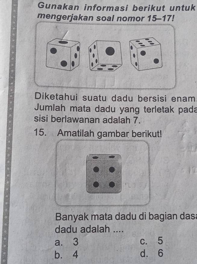 Gunakan informasi berikut untuk
mengerjakan soal nomor 15 - 17!
Diketahui suatu dadu bersisi enam
Jumlah mata dadu yang terletak pada
sisi berlawanan adalah 7.
15. Amatilah gambar berikut!
Banyak mata dadu di bagian das:
dadu adalah ....
a. 3 c. 5
b. 4 d. 6