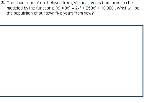 The population of our beloved town, Victoria, years from now can be 
modeled by the function p(x)=3x^6-2x^3+250x^2+10000. What will be 
the population of our town five years from now?