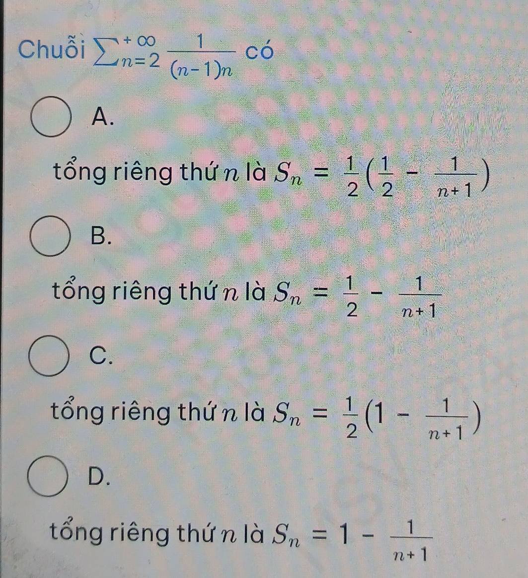 Chuỗi sumlimits  underline(n=2)^(∈fty) 1/(n-1)n co
A.
tổng riêng thứ n là S_n= 1/2 ( 1/2 - 1/n+1 )
B.
tổng riêng thứ n là S_n= 1/2 - 1/n+1 
C.
tổng riêng thứn là S_n= 1/2 (1- 1/n+1 )
D.
tổng riêng thứ n là S_n=1- 1/n+1 