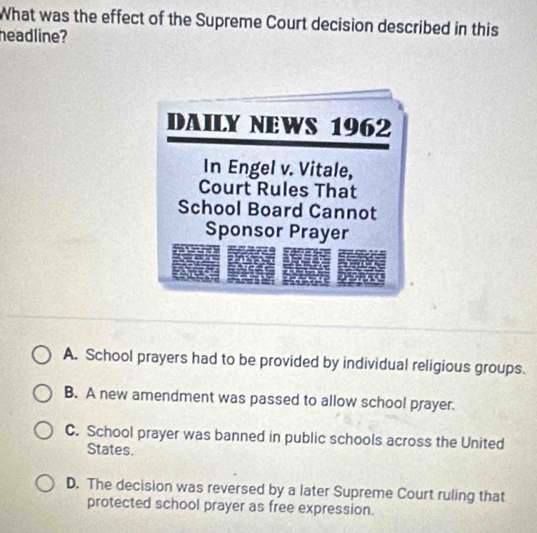 What was the effect of the Supreme Court decision described in this
headline?
A. School prayers had to be provided by individual religious groups.
B. A new amendment was passed to allow school prayer.
C. School prayer was banned in public schools across the United
States.
D. The decision was reversed by a later Supreme Court ruling that
protected school prayer as free expression.