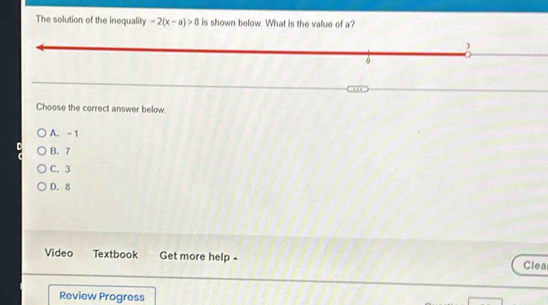 The solution of the inequality -2(x-a)>8 is shown below. What is the value of a?
3
Choose the correct answer below.
A. - 1
B. 7
C. 3
D. 8
Video Textbook Get more help £ Clea
Review Progress