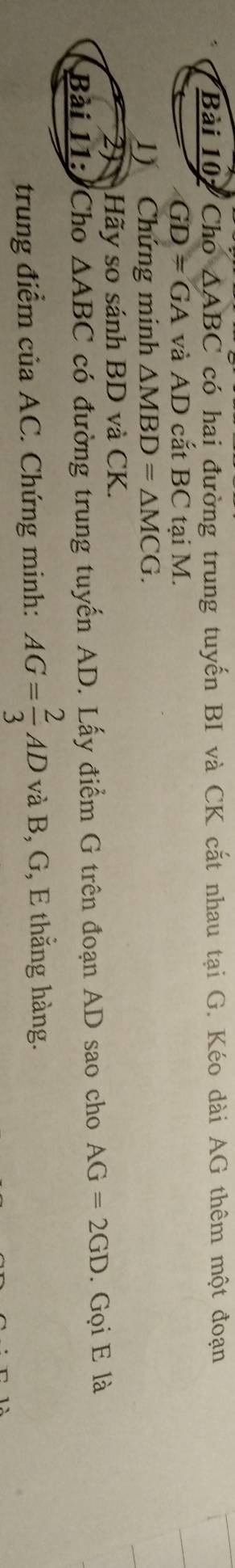 Cho △ ABC có hai đường trung tuyến BI và CK cắt nhau tại G. Kéo dài AG thêm một đoạn
GD=GA và AD cắt BC tại M. 
) Chứng minh △ MBD=△ MCG. 
2J Hãy so sánh BD và CK. 
Bài 11: Cho △ ABC có đường trung tuyến AD. Lấy điểm G trên đoạn AD sao cho AG=2GD. Gọi E là 
trung điểm của AC. Chứng minh: AG= 2/3 AD và B, G, E thẳng hàng.