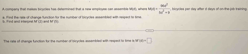 A company that makes bicycles has determined that a new employee can assemble M(d) , where M(d)= 96d^2/5d^2+9  , bicycles per day after d days of on-the-job training. 
a. Find the rate of change function for the number of bicycles assembled with respect to time. 
b. Find and interpret M'(2) and M'(5). 
The rate of change function for the number of bicycles assembled with respect to time is M'(d)=□.