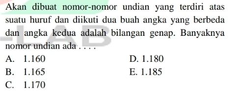 Akan dibuat nomor-nomor undian yang terdiri atas
suatu huruf dan diikuti dua buah angka yang berbeda
dan angka kedua adalah bilangan genap. Banyaknya
nomor undian ada . . .
A. 1.160 D. 1.180
B. 1.165 E. 1.185
C. 1.170