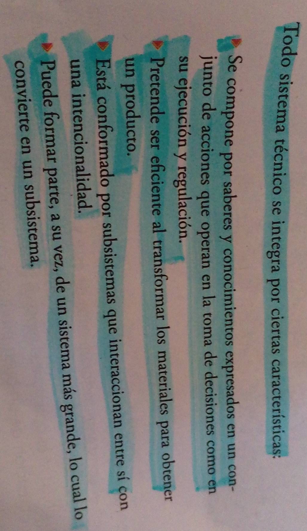 Todo sistema técnico se integra por ciertas características:
Se compone por saberes y conocimientos expresados en un con-
junto de acciones que operan en la toma de decisiones como en
su ejecución y regulación.
Pretende ser eficiente al transformar los materiales para obtener
un producto.
Está conformado por subsistemas que interaccionan entre sí con
una intencionalidad.
Puede formar parte, a su vez, de un sistema más grande, lo cual lo
convierte en un subsistema.