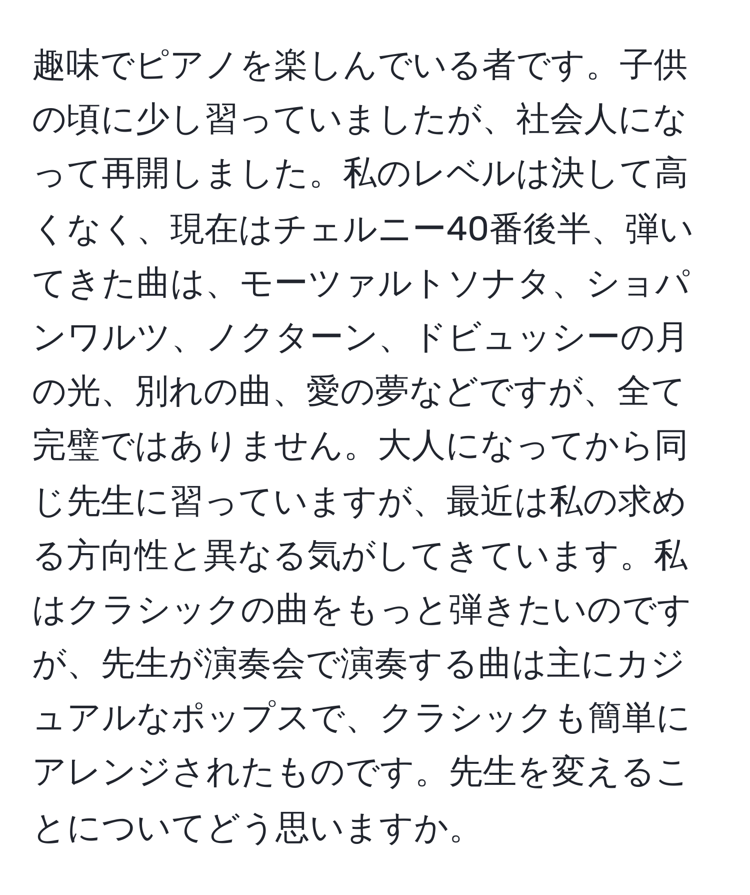 趣味でピアノを楽しんでいる者です。子供の頃に少し習っていましたが、社会人になって再開しました。私のレベルは決して高くなく、現在はチェルニー40番後半、弾いてきた曲は、モーツァルトソナタ、ショパンワルツ、ノクターン、ドビュッシーの月の光、別れの曲、愛の夢などですが、全て完璧ではありません。大人になってから同じ先生に習っていますが、最近は私の求める方向性と異なる気がしてきています。私はクラシックの曲をもっと弾きたいのですが、先生が演奏会で演奏する曲は主にカジュアルなポップスで、クラシックも簡単にアレンジされたものです。先生を変えることについてどう思いますか。