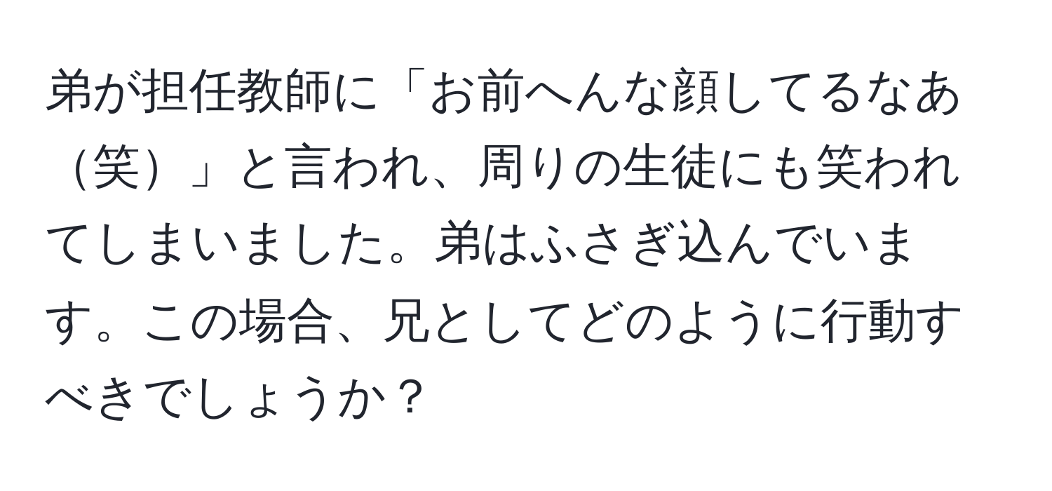 弟が担任教師に「お前へんな顔してるなあ笑」と言われ、周りの生徒にも笑われてしまいました。弟はふさぎ込んでいます。この場合、兄としてどのように行動すべきでしょうか？