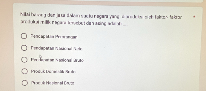 Nilai barang dan jasa dalam suatu negara yang diproduksi oleh faktor- faktor *
produksi milik negara tersebut dan asing adalah ....
Pendapatan Perorangan
Pendapatan Nasional Neto
Pendapatan Nasional Bruto
Produk Domestik Bruto
Produk Nasional Bruto