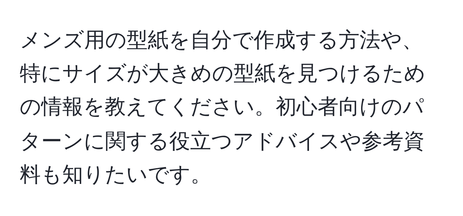 メンズ用の型紙を自分で作成する方法や、特にサイズが大きめの型紙を見つけるための情報を教えてください。初心者向けのパターンに関する役立つアドバイスや参考資料も知りたいです。