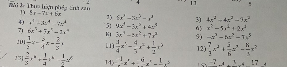 -2
4 
13 
5 
Bài 2: Thực hiện phép tính sau 
1) 8x-7x+6x
4) x^4+3x^4-7x^4
2) 6x^3-3x^3-x^3 4x^2+4x^2-7x^2
3) 
5) 9x^5-3x^5+4x^5
7) 6x^3+7x^3-2x^4
6) x^2-5x^2+2x^3
8) 3x^4-5x^2+7x^2
9) -x^5-6x^2-7x^5
10)  3/5 x- 5/4 x- 2/3 x 11)  3/4 x^3- 4/3 x^2+ 1/2 x^3
12)  7/3 x^2+ 5/6 x^2- 8/3 x^2
13)  2/3 x^6+ 1/4 x^6- 1/2 x^6 14) frac -1x^5+frac -6x^5-frac 1x^5 15) frac -7x^4+frac 3x^4-17_· 4