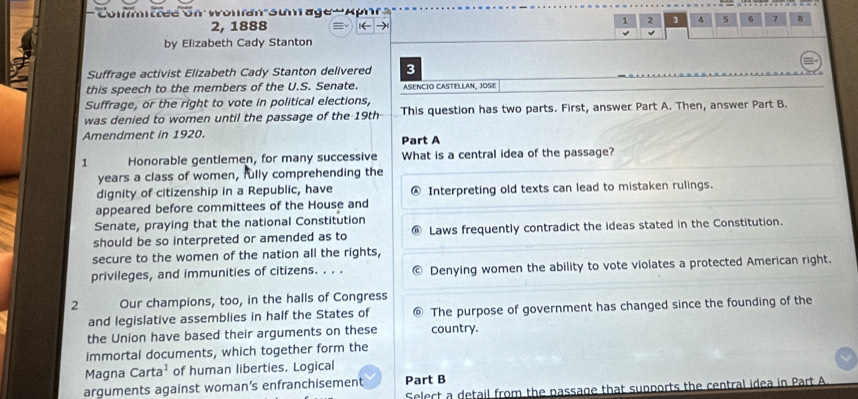 Committee on Wonfan sumrage ' Aphr
2, 1888 ←
、 2 3 4 5 6 7 B
4
by Elizabeth Cady Stanton
Suffrage activist Elizabeth Cady Stanton delivered 3
this speech to the members of the U.S. Senate. ASENCIO CASTELLAN, JOSE
Suffrage, or the right to vote in political elections,
was denied to women until the passage of the 19th This question has two parts. First, answer Part A. Then, answer Part B.
Amendment in 1920.
Part A
1 Honorable gentlemen, for many successive What is a central idea of the passage?
years a class of women, fully comprehending the
dignity of citizenship in a Republic, have Interpreting old texts can lead to mistaken rulings.
appeared before committees of the House and
Senate, praying that the national Constitution
should be so interpreted or amended as to Laws frequently contradict the ideas stated in the Constitution.
secure to the women of the nation all the rights,
privileges, and immunities of citizens. . . . Denying women the ability to vote violates a protected American right.
2 Our champions, too, in the halls of Congress
and legislative assemblies in half the States of The purpose of government has changed since the founding of the
the Union have based their arguments on these country.
immortal documents, which together form the
Magna Carta^1 of human liberties. Logical
arguments against woman’s enfranchisement Part B
Select a detail from the passage that supports the central idea in Part A