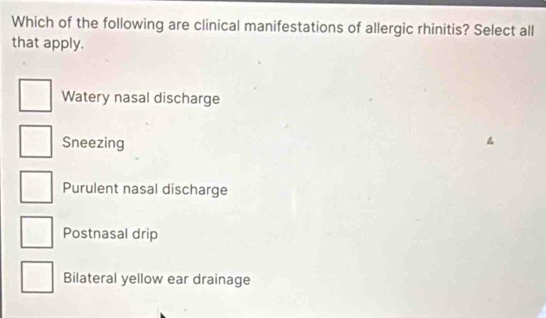 Which of the following are clinical manifestations of allergic rhinitis? Select all
that apply.
Watery nasal discharge
Sneezing
Purulent nasal discharge
Postnasal drip
Bilateral yellow ear drainage