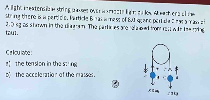 A light inextensible string passes over a smooth light pulley. At each end of the 
string there is a particle. Particle B has a mass of 8.0 kg and particle C has a mass of
2.0 kg as shown in the diagram. The particles are released from rest with the string 
taut. 
Calculate: 
a) the tension in the string 
b) the acceleration of the masses.