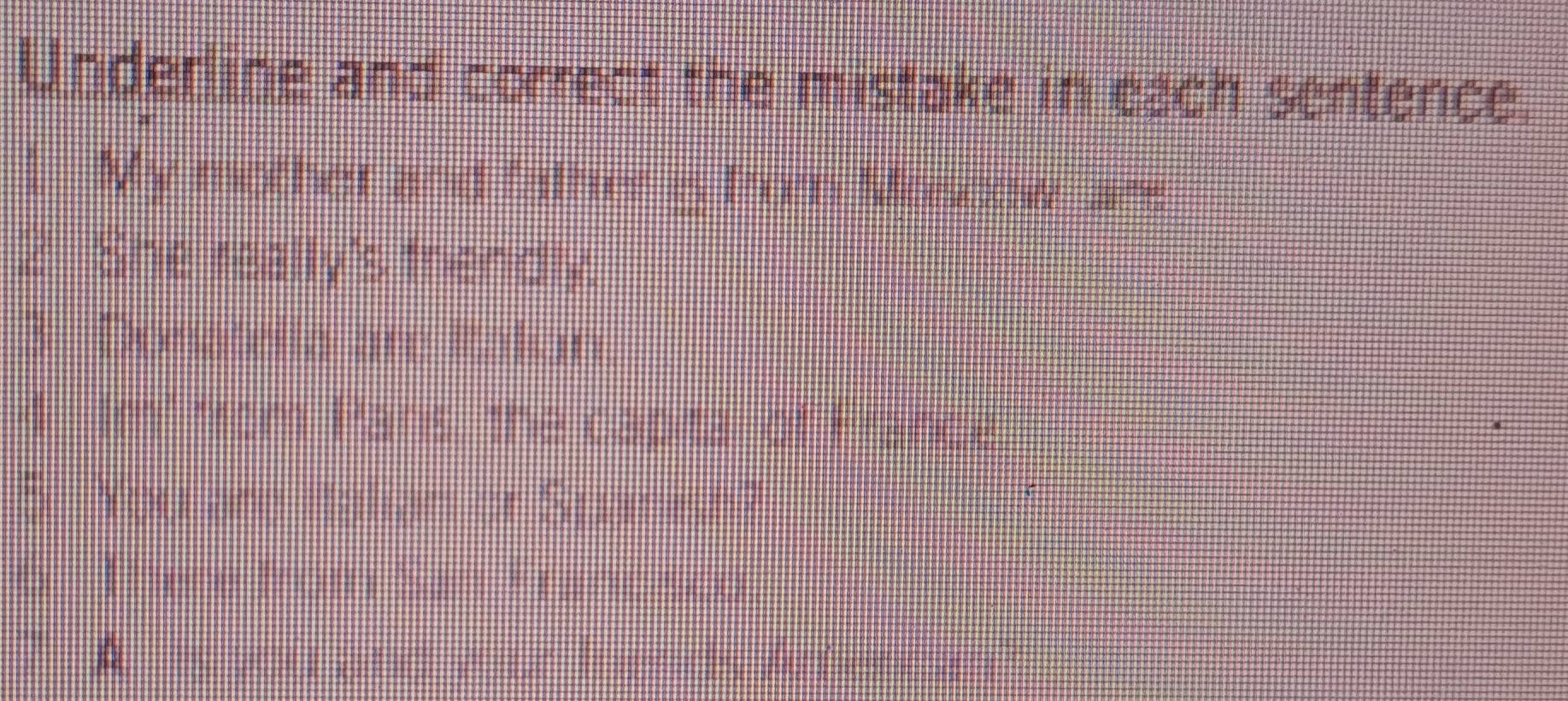 Underline and correct the mistake in each sentence. 
l My mother and father & from Moseow are 
2 She really's friendly. 
3 Donatella are Raliun. 
4 Im² from Panis, the capita of France 
5 You are Ralian or Spanesh? 
Titere from San Franc sco 
A is you and your fnends Arfient