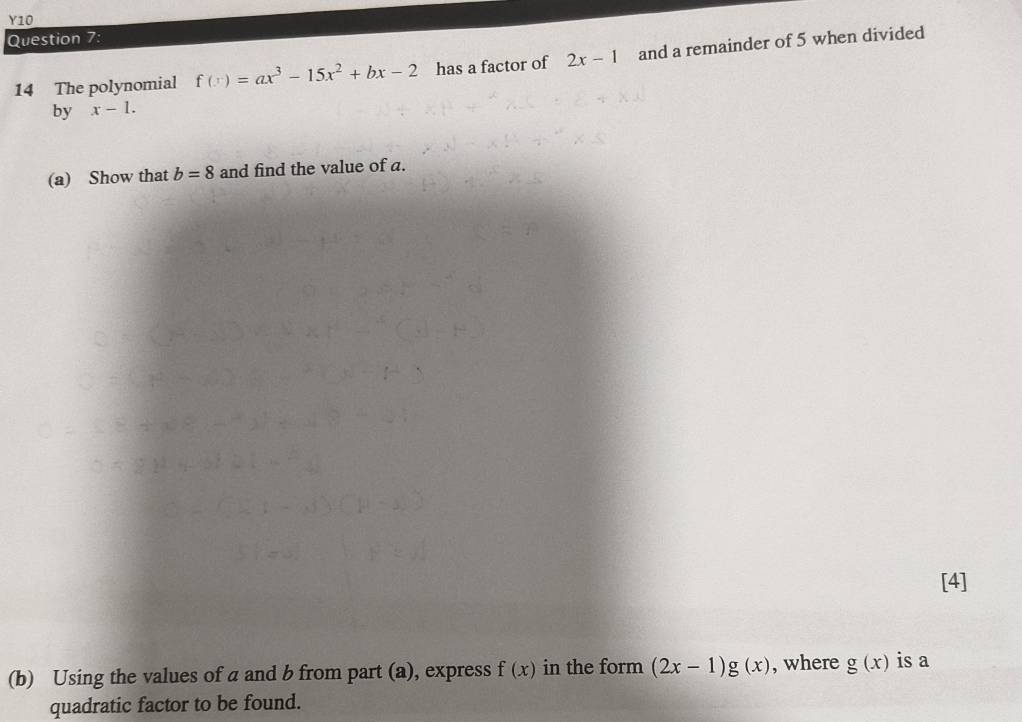 Y10 
Question 7: 
14 The polynomial f(x)=ax^3-15x^2+bx-2 has a factor of 2x-1 and a remainder of 5 when divided 
by x-1. 
(a) Show that b=8 and find the value of a. 
[4] 
(b) Using the values of a and b from part (a), express f(x) in the form (2x-1)g(x) , where g(x) is a 
quadratic factor to be found.