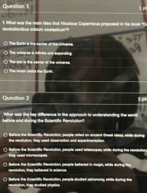 What was the main idea that Nicolous Copernicus proposed in his book "D
revolutionibus orbium coelestium*?
The Earth is the center of the universe.
The universe is infinite and expanding.
The sun is the center of the universe.
The moon orbits the Earth.
Question 2 1 pt
What was the key difference in the approach to understanding the world
before and during the Scientific Revolution?
Before the Scientific Revolution, people rellied on ancient Greek ideas, while during
the revolution, they used observation and experimentation.
Before the Scientific Revolution, people used telescopes, while during the revolution,
they used microscopes.
Before the Scientific Revolution, people believed in magic, while during the
revolution, they believed in science.
Before the Scientific Revolution, people studied astronomy, while during the
revolution, they studied physics.