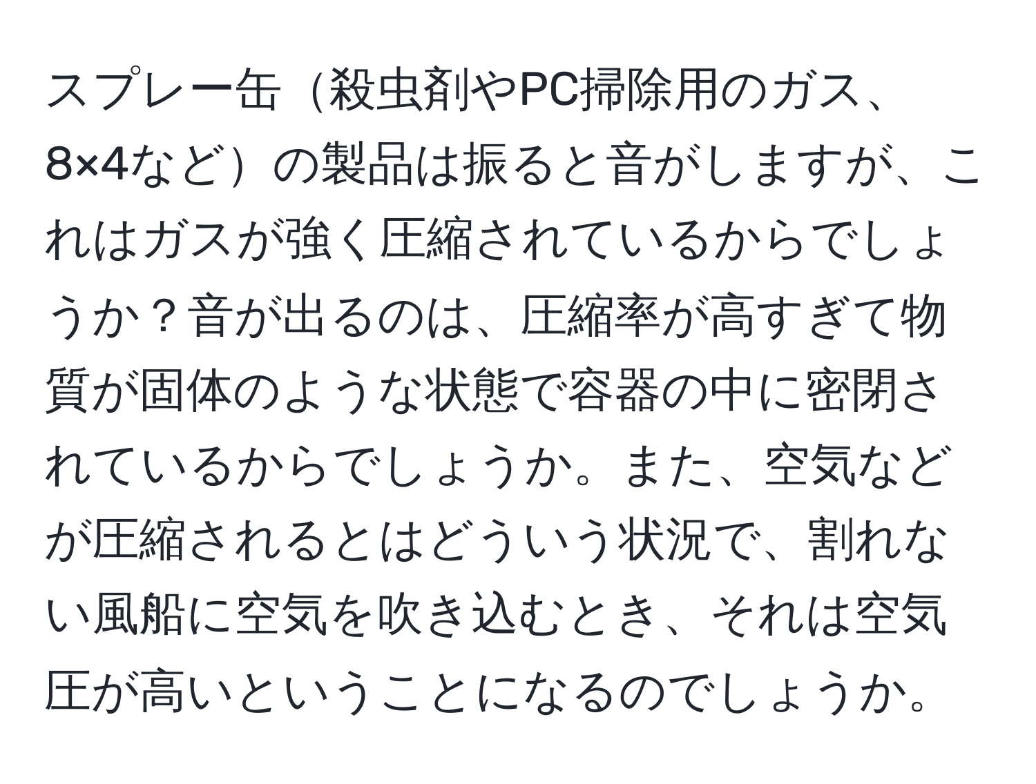 スプレー缶殺虫剤やPC掃除用のガス、8×4などの製品は振ると音がしますが、これはガスが強く圧縮されているからでしょうか？音が出るのは、圧縮率が高すぎて物質が固体のような状態で容器の中に密閉されているからでしょうか。また、空気などが圧縮されるとはどういう状況で、割れない風船に空気を吹き込むとき、それは空気圧が高いということになるのでしょうか。