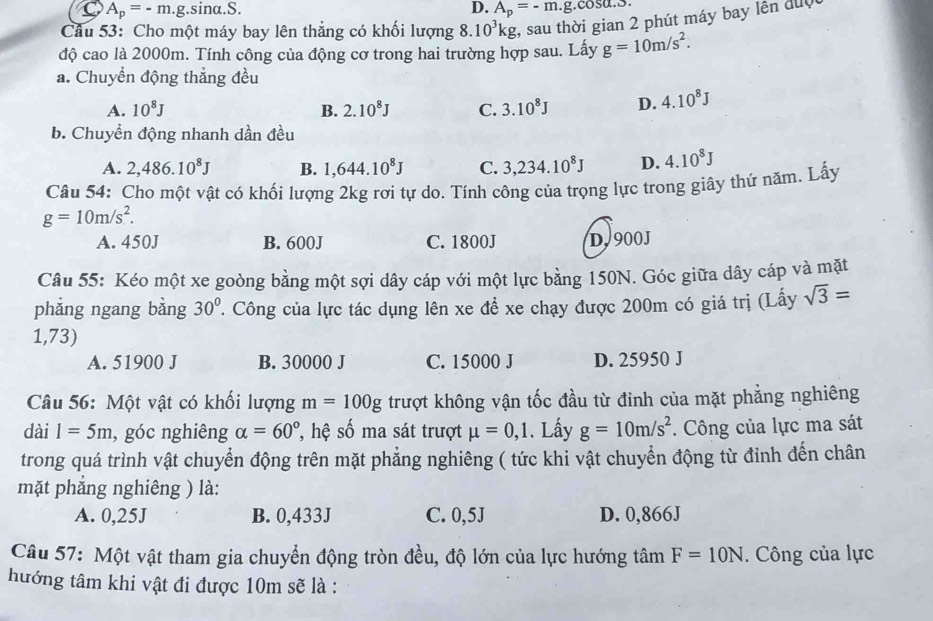 A_p=-m.g.sin alpha .S.
D. A_p=-m.g.cos alpha .3
Câu 53: Cho một máy bay lên thẳng có khối lượng 8.10^3kg , sau thời gian 2 phút máy bay lên đuợ
độ cao là 2000m. Tính công của động cơ trong hai trường hợp sau. Lấy g=10m/s^2.
a. Chuyển động thẳng đều
A. 10^8J B. 2.10^8J C. 3.10^8J D. 4.10^8J
b. Chuyển động nhanh dần đều
A. 2,486.10^8J B. 1,644.10^8J C. 3,234.10^8J D. 4.10^8J
Câu 54: Cho một vật có khối lượng 2kg rơi tự do. Tính công của trọng lực trong giây thử năm. Lấy
g=10m/s^2.
A. 450J B. 600J C. 1800J D. 900J
Câu 55: Kéo một xe goòng bằng một sợi dây cáp với một lực bằng 150N. Góc giữa dây cáp và mặt
phẳng ngang bằng 30°. Công của lực tác dụng lên xe đề xe chạy được 200m có giá trị (Lấy sqrt(3)=
1,73)
A. 51900 J B. 30000 J C. 15000 J D. 25950 J
Câu 56: Một vật có khối lượng m=100g trượt không vận tốc đầu từ đỉnh của mặt phẳng nghiêng
dài 1=5m , góc nghiêng alpha =60° ', hệ số ma sát trượt mu =0,1. Lấy g=10m/s^2.  Công của lực ma sát
trong quá trình vật chuyển động trên mặt phẳng nghiêng ( tức khi vật chuyển động từ đỉnh đến chân
mặt phăng nghiêng ) là:
A. 0,25J B. 0,433J C. 0,5J D. 0,866J
Câu 57: Một vật tham gia chuyển động tròn đều, độ lớn của lực hướng tan F=10N. Công của lực
hướng tâm khi vật đi được 10m sẽ là :