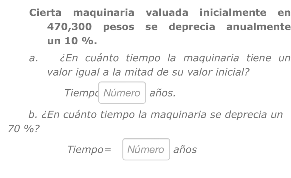 Cierta maquinaria valuada inicialmente en
470,300 pesos se deprecia anualmente 
un 10 %. 
a. ¿En cuánto tiempo la maquinaria tiene un 
valor igual a la mitad de su valor inicial? 
Tiempo Número I años. 
b. ¿En cuánto tiempo la maquinaria se deprecia un
70 %? 
Tiempo= Número años