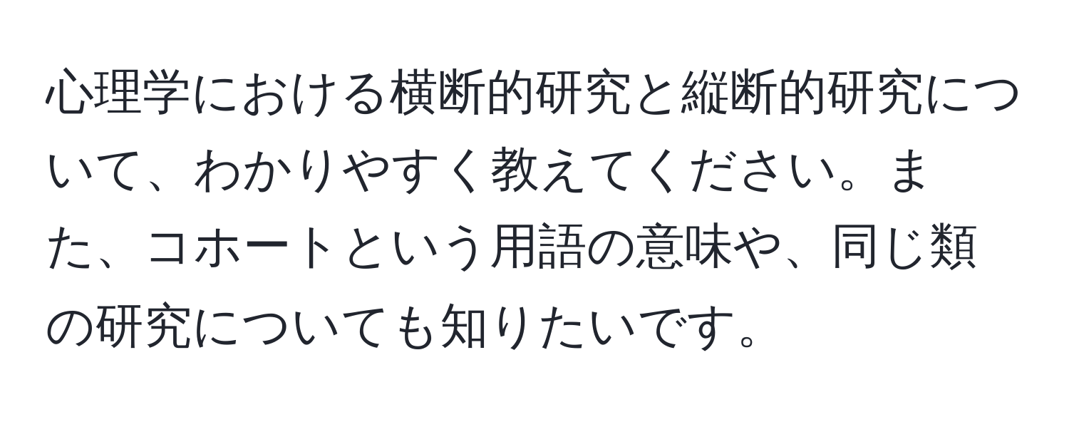 心理学における横断的研究と縦断的研究について、わかりやすく教えてください。また、コホートという用語の意味や、同じ類の研究についても知りたいです。