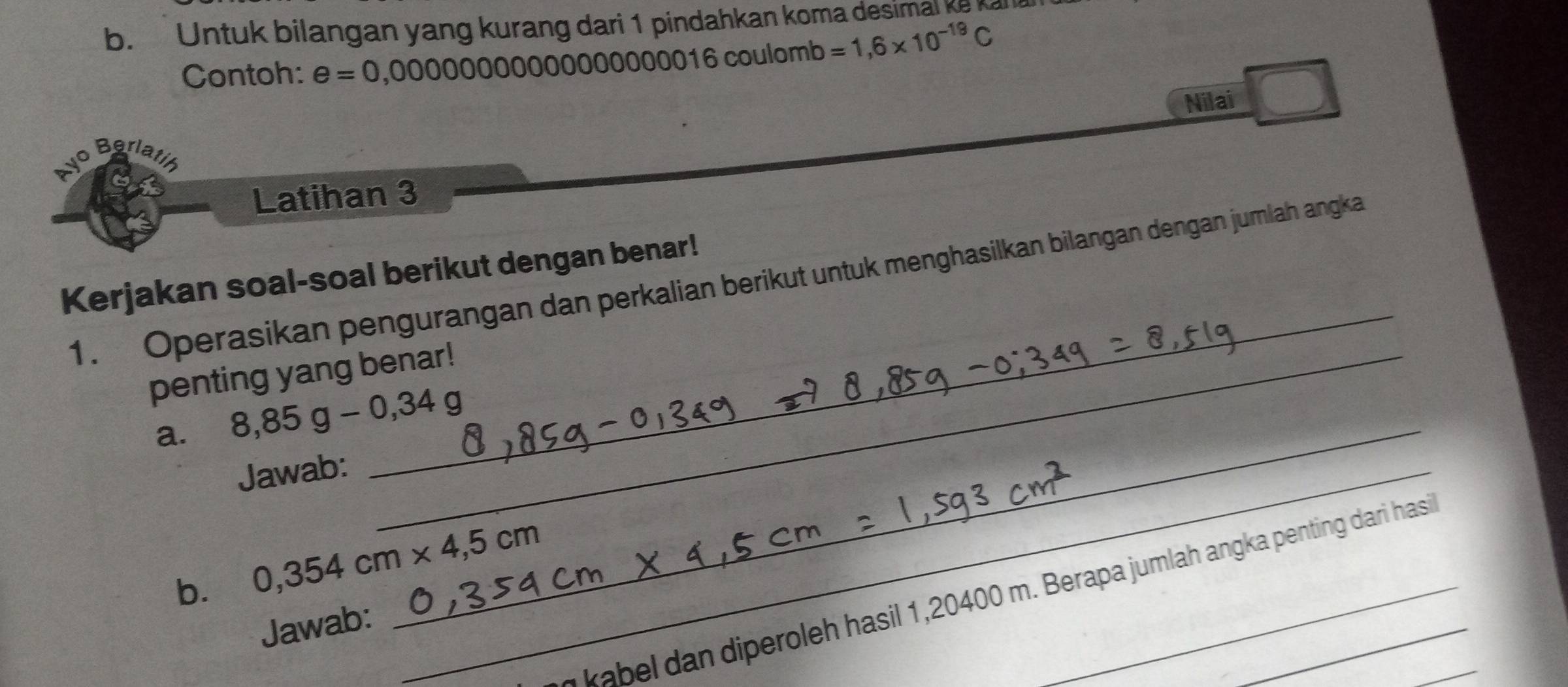 Untuk bilangan yang kurang dari 1 pindahkan koma desimal ke kana 
Contoh: e=0,000000000000000016000 ulomb =1,6* 10^(-19)C
Nilai 
vo Berlatíó 
Latihan 3 
_ 
Kerjakan soal-soal berikut dengan benar! 
1. Operasikan pengurangan dan perkalian berikut untuk menghasilkan bilangan dengan jumlah angka 
penting yang benar! 
_ 
a. 8,85g-0,34g
Jawab:_ 
b. 0,354cm* 4,5cm
kabel dan diperoleh hasil 1,20400 m. Berapa jumlah angka penting dari hasi_ 
Jawab: