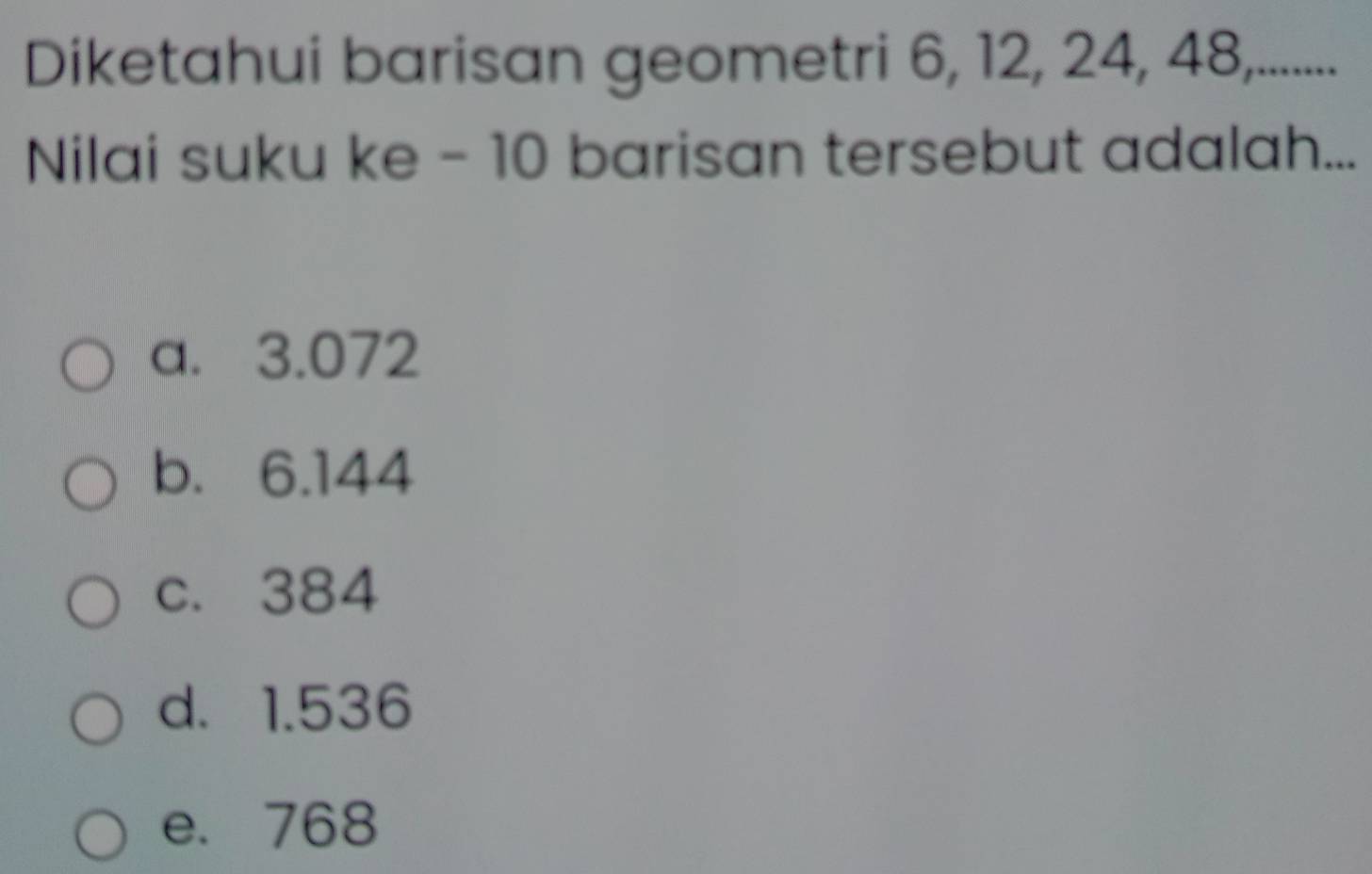 Diketahui barisan geometri 6, 12, 24, 48,.......
Nilai suku ke - 10 barisan tersebut adalah...
a. 3.072
b. 6.144
c. 384
d. 1.536
e. 768