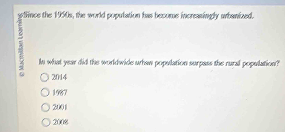 gSince the 1950s, the world population has become increasingly urbanized.
In what year did the worldwide urban population surpass the rural population?
2014
1967
2001
2008