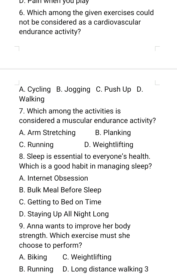 Pain when you play
6. Which among the given exercises could
not be considered as a cardiovascular
endurance activity?
A. Cycling B. Jogging C. Push Up D.
Walking
7. Which among the activities is
considered a muscular endurance activity?
A. Arm Stretching B. Planking
C. Running D. Weightlifting
8. Sleep is essential to everyone’s health.
Which is a good habit in managing sleep?
A. Internet Obsession
B. Bulk Meal Before Sleep
C. Getting to Bed on Time
D. Staying Up All Night Long
9. Anna wants to improve her body
strength. Which exercise must she
choose to perform?
A. Biking C. Weightlifting
B. Running D. Long distance walking 3