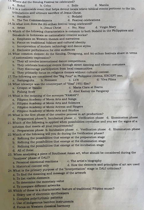 Where did the Sinulog Festival be celebrated?
a. Bohol b. Cebu c. Iloilo d. Manila
13.It is a nationwide event that helps devout locals relieve biblical events pertinent to the life,
tribulations and ultimate sacrifice of Jesus Christ.
a. Senakulo c. Bodabil
b. The Ten Commandments d. Festival celebrations
14. In what icon does the Ati-atihan festival being celebrated?
a. Aetas b. Jesus Christ c. Sto. Nino d. Virgin Mary
15. Which of the following characteristics is common to both Bodabil in the Philippines and
Senakulo in Indonesia as nationalistic creative works?
a. Emphasis on Western themes and narratives
b. Focus on traditional folklore and cultural identity
c. Incorporation of modern technology and dance styles
d. Exclusive performance for elite audiences
16.What common element do the Sinulog, Dinagyang, and Ati-atihan festivals share in terms
of nationalistic expression?
a. They all involve international dance competitions.
b. They celebrate historical events through street dancing and vibrant costumes.
c. They discourage participation from local communities.
d. They primarily focus on religious themes without cultural context.
17.The following are considered the “Big Four” in Philippine cinema, EXCEPT one;
a. Sampaguita b. Première c. LVN d. Viva Films
18.What teleserye was the counterpart of “Sisa” 1951 film?
a. Crispin at Basilio c. Maria Clara at Ibarra
b. Pulang Araw d. Abot Kamay na Pangarap
19. What is the meaning of the acronym "FAMAS”?
a. Filipino Academy of Movie Arts and Songs
b. Filipino Academy of Movie Arts and Sciences
c. Filipino Academy of Movie Actress and Singers
d. Filipino Academy of Movie Arts and Studios
20.What is the first phase of the creative process in art production?
a. Preparation phase b. Incubation phase c. Verification phase d. Illumination phase
21.Which of the following is applied when possibilities crystallize and you see the signs of a
solution that meets all your requirements?
a. Preparation phase b. Incubation phase c. Verification phase d. Illumination phase
22. Which of the following will you do during the Verification phase?
a. Refining the possibilities that emerge at the preparation stage
b. Refining the possibilities that emerge at the illumination stage
c. Refining the possibilities that emerge at the incubation stage
d. All of these
23. When analyzing a piece of Southeast Asian art, what should be considered during the
"Analysis" phase of DAIJ?
a. Personal emotional reactions c. The artist's biography
b. Historical context only d. How the elements and principles of art are used
24.What is the primary purpose of the "Interpretation" stage in DAIJ criticism?
a. To find the meaning and message of the artwork
b. To list visible elements
c. To determine the monetary value
d. To compare different artworks
25.Which of these is a characteristic feature of traditional Filipino music?
a. Heavy use of electronic synthesizers
b. Complex polyrhythmic patterns
c. Use of indigenous bamboo instruments
d. Focus on Western classical harmony