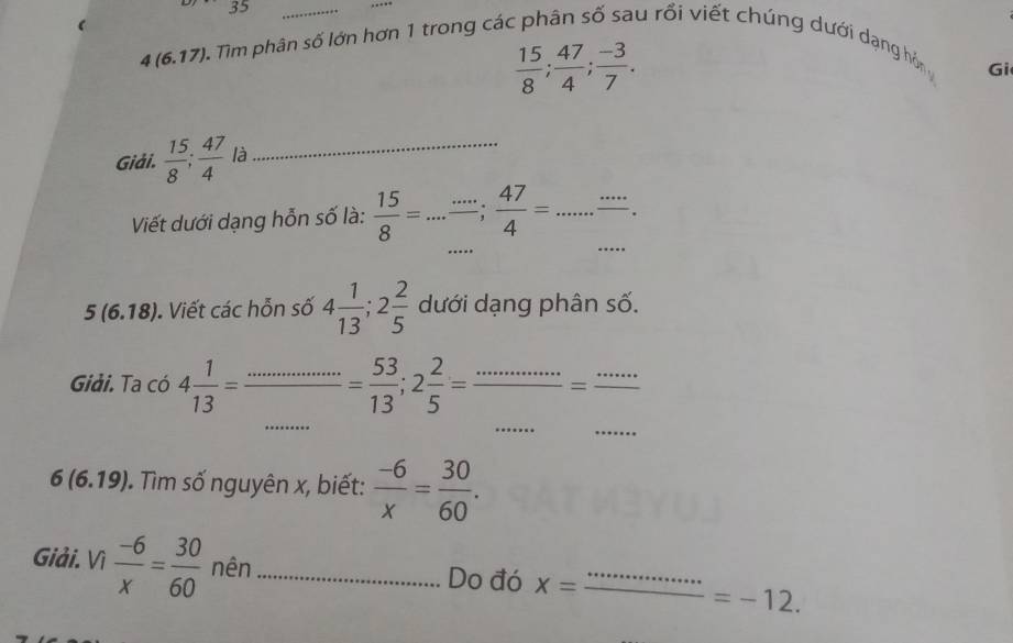 35
_
4(6.17) Tim phân số lớn hơn 1 trong các phân số sau rồi viết chúng dưới dạng hòn
 15/8 ;  47/4 ;  (-3)/7 . 
Gi 
Giải.  15/8 ;  47/4  là_ 
_ 
Viết dưới dạng hỗn số là:  15/8 = _“”;  47/4 = _ ...”' . 
_
5(6.18). Viết các hỗn số 4 1/13 ; 2 2/5  dưới dạng phân số. 
Giải. Ta có 4 1/13 = _  = 53/13 ; 2 2/5 =frac ...=frac ...
_ 
_ 
_
6(6.19). Tìm số nguyên x, biết:  (-6)/x = 30/60 . 
Giải. Vì  (-6)/x = 30/60  nên _Do đó x= _
=-12.