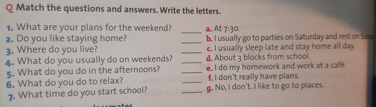 Match the questions and answers. Write the letters.
1. What are your plans for the weekend? _a. At 7:30. 
2. Do you like staying home? _b. I usually go to parties on Saturday and rest on Sunda
3. Where do you live? _c. I usually sleep late and stay home all day.
4. What do you usually do on weekends? _d. About 3 blocks from school.
5. What do you do in the afternoons? _e. I do my homework and work at a café.
6. What do you do to relax? _f. I don't really have plans.
7. What time do you start school? _g. No, I don’t. I like to go to places.