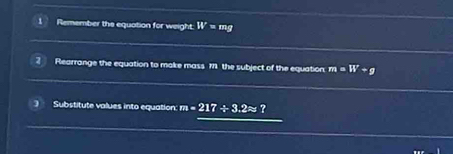 Remember the equation for weight. W=mg
2 Rearrange the equation to make mass 171 the subject of the equation: m=W+g
Substitute values into equation: m=217/ 3.2approx ?