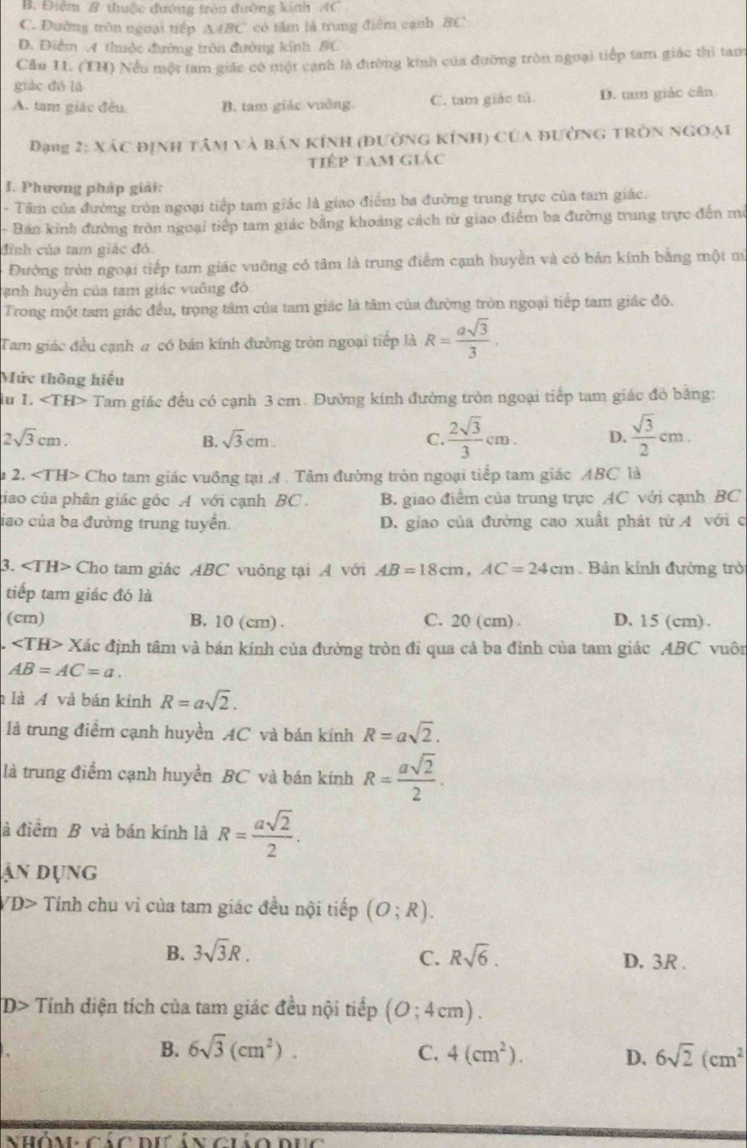 B. Điểm & thuộc đường trên đường kinh AC
C. Đường tròn ngoại tiếp △ ABC có tâm là trung điểm cạnh BC
D. Điểm A thuộc đường tròn đường kính BC
Cầu 11. (TH) Nếu một tam giác có một cạnh là đường kính của đường tròn ngoại tiếp tam giác thì tam
giáo dó là
A. tam giác đều B. tam giác vuởng. C. tam giáo tử. D. tam giác cân
Dạng 2: Xác định tân và bản kính (đường kính) của đường trờn ngoại
tiếp tam giác
I. Phương pháp giải:
- Tâm của đường tròn ngoại tiếp tam giác là giao điểm ba đường trung trực của tam giác.
- Bán kinh đường tròn ngoại tiếp tam giác bằng khoảng cách từ giao điểm ba đường trung trực đến mô
đình của tam giác đó.
Đường tròn ngoại tiếp tam giác vuỡng có tâm là trung điểm cạnh huyền và cỏ bản kính bằng một m
tanh huyền của tam giác vuông đỏ.
Trong một tam giác đều, trọng tâm của tam giác là tâm của đường tròn ngoại tiếp tam giác đồ.
Tam giác đều cạnh # có bán kính đường tròn ngoại tiếp là R= asqrt(3)/3 .
Mức thông hiệu
iu 1. ∠ TH> Tam giác đều có cạnh 3 cm. Đường kính đường tròn ngoại tiếp tam giác đó bằng:
2sqrt(3)cm.
B. sqrt(3)cm. C.  2sqrt(3)/3 cm. D.  sqrt(3)/2 cm.
u 2. Cho tam giác vuông tại .4 . Tảm đường tròn ngoại tiếp tam giác ABC là
giao của phân giác góc A với cạnh BC . B. giao điểm của trung trực AC với cạnh BC
liao của ba đường trung tuyển. D. giao của đường cao xuất phát từ 4 với c
3. ∠ TH> Cho tam giác ABC vuông tại A với AB=18cm,AC=24cm. Bản kính đưởng trò
tiếp tam giác đó là
(cm) B. 10 (cm) . C. 20 (cm) . D. 15 (cm).
∠ TH> x Kác định tâm và bán kính của đường tròn đi qua cả ba đính của tam giác ABC vuôn
AB=AC=a.
là A và bán kinh R=asqrt(2).
là trung điểm cạnh huyền AC và bán kính R=asqrt(2).
là trung điểm cạnh huyền BC và bán kính R= asqrt(2)/2 .
à điểm B và bán kính là R= asqrt(2)/2 .
ận dụng
D> Tính chu vi của tam giác đều nội tiếp (O;R).
C.
B. 3sqrt(3)R. Rsqrt(6). D. 3R .
D> Tính diện tích của tam giác đều nội tiếp (0;4cm).
B. 6sqrt(3)(cm^2). C. 4(cm^2).
D. 6sqrt(2)(cm^2
nhóm nr