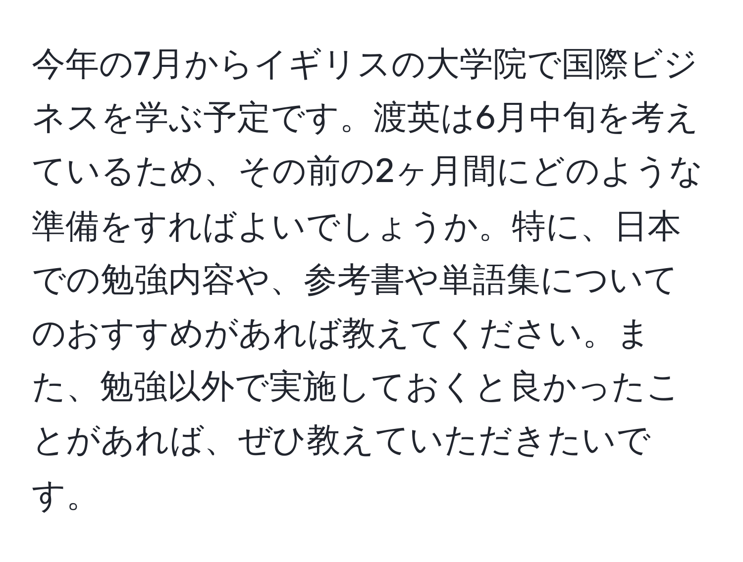 今年の7月からイギリスの大学院で国際ビジネスを学ぶ予定です。渡英は6月中旬を考えているため、その前の2ヶ月間にどのような準備をすればよいでしょうか。特に、日本での勉強内容や、参考書や単語集についてのおすすめがあれば教えてください。また、勉強以外で実施しておくと良かったことがあれば、ぜひ教えていただきたいです。