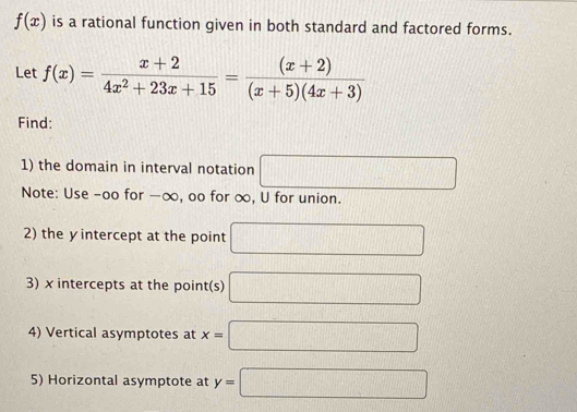 f(x) is a rational function given in both standard and factored forms. 
Let f(x)= (x+2)/4x^2+23x+15 = ((x+2))/(x+5)(4x+3) 
Find: 
1) the domain in interval notation □ 
Note: Use -oo for -∞, oo for ∞, U for union. 
2) the yintercept at the point □
3) x intercepts at the point(s) □
4) Vertical asymptotes at x=□
5) Horizontal asymptote at y=□