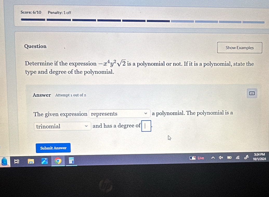 Score: 6/10 Penalty: 1 off 
Question Show Examples 
Determine if the expression -x^4y^2sqrt(2) is a polynomial or not. If it is a polynomial, state the 
type and degree of the polynomial. 
Answer Attempt 1 out of 2 
The given expression represents a polynomial. The polynomial is a 
trinomial and has a degree of 
Submit Answer 
5:24 PM 
Live 
10/1/2024