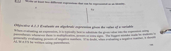 Ex. Write at least two different expressions that can be represented as an identity. 
x 
6y 
Objective 4.1.3 Evaluate an algebraic expression given the value of a variable 
When evaluating an expression, it is typically best to substitute the given value into the expression using 
parentheses whenever there is multiplication, powers or extra signs. The biggest mistake made be students is 
generally evaluating powers of negative numbers. If in doubt, when evaluating a negative number, it should 
ALWAYS be written using parentheses.
188