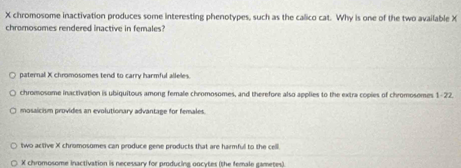 X chromosome inactivation produces some interesting phenotypes, such as the calico cat. Why is one of the two available X
chromosomes rendered inactive in females?
paternal X chromosomes tend to carry harmful alleles.
chromosome inactivation is ubiquitous among female chromosomes, and therefore also applies to the extra copies of chromosomes 1-22.
mosaicism provides an evolutionary advantage for females.
two active X chromosomes can produce gene products that are harmful to the cell.
X chromosome inactivation is necessary for producing oocytes (the female gametes).