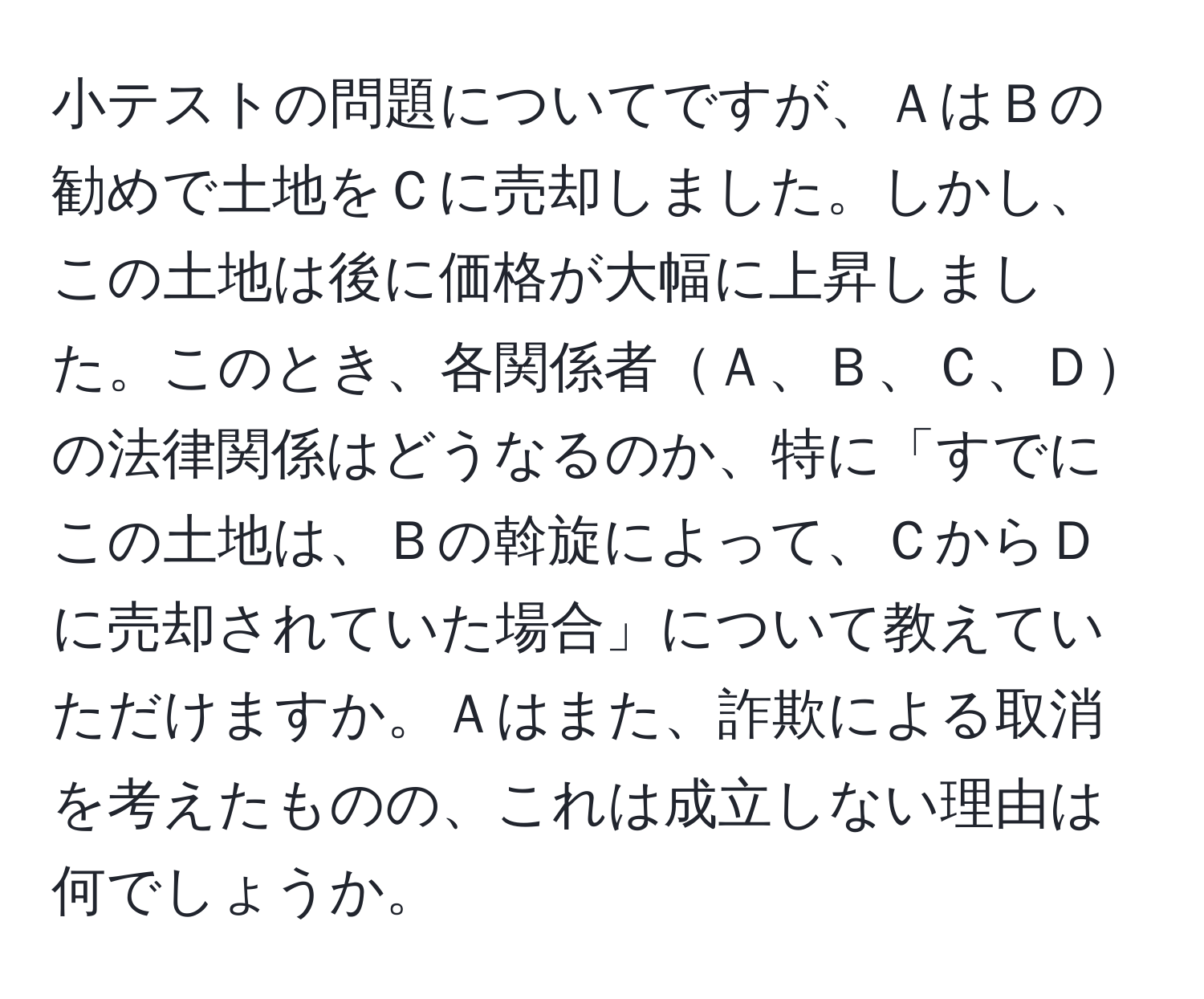 小テストの問題についてですが、ＡはＢの勧めで土地をＣに売却しました。しかし、この土地は後に価格が大幅に上昇しました。このとき、各関係者Ａ、Ｂ、Ｃ、Ｄの法律関係はどうなるのか、特に「すでにこの土地は、Ｂの斡旋によって、ＣからＤに売却されていた場合」について教えていただけますか。Ａはまた、詐欺による取消を考えたものの、これは成立しない理由は何でしょうか。