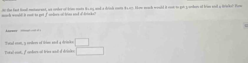 At the fast food restaurant, an order of fries costs $1.05 and a drink costs $1.07. How much would it cost to get 3 orders of fries and 4 drinks? How
much would it cost to get forders of fries and d drinks?
C
Answer Atllimpt a wat of 2
Total cost, 3 orders of fries and 4 drinks: □
Total cost, forders of fries and d drinks: □