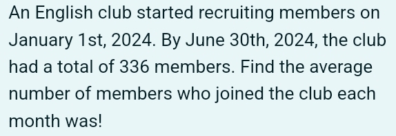 An English club started recruiting members on 
January 1st, 2024. By June 30th, 2024, the club 
had a total of 336 members. Find the average 
number of members who joined the club each 
month was!