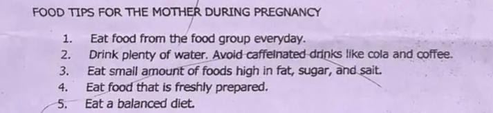 FOOD TIPS FOR THE MOTHER DURING PREGNANCY 
1. Eat food from the food group everyday. 
2. Drink plenty of water. Avoid caffelnated drinks like cola and coffee. 
3. Eat small amount of foods high in fat, sugar, and sait. 
4. Eat food that is freshly prepared. 
5. Eat a balanced diet.