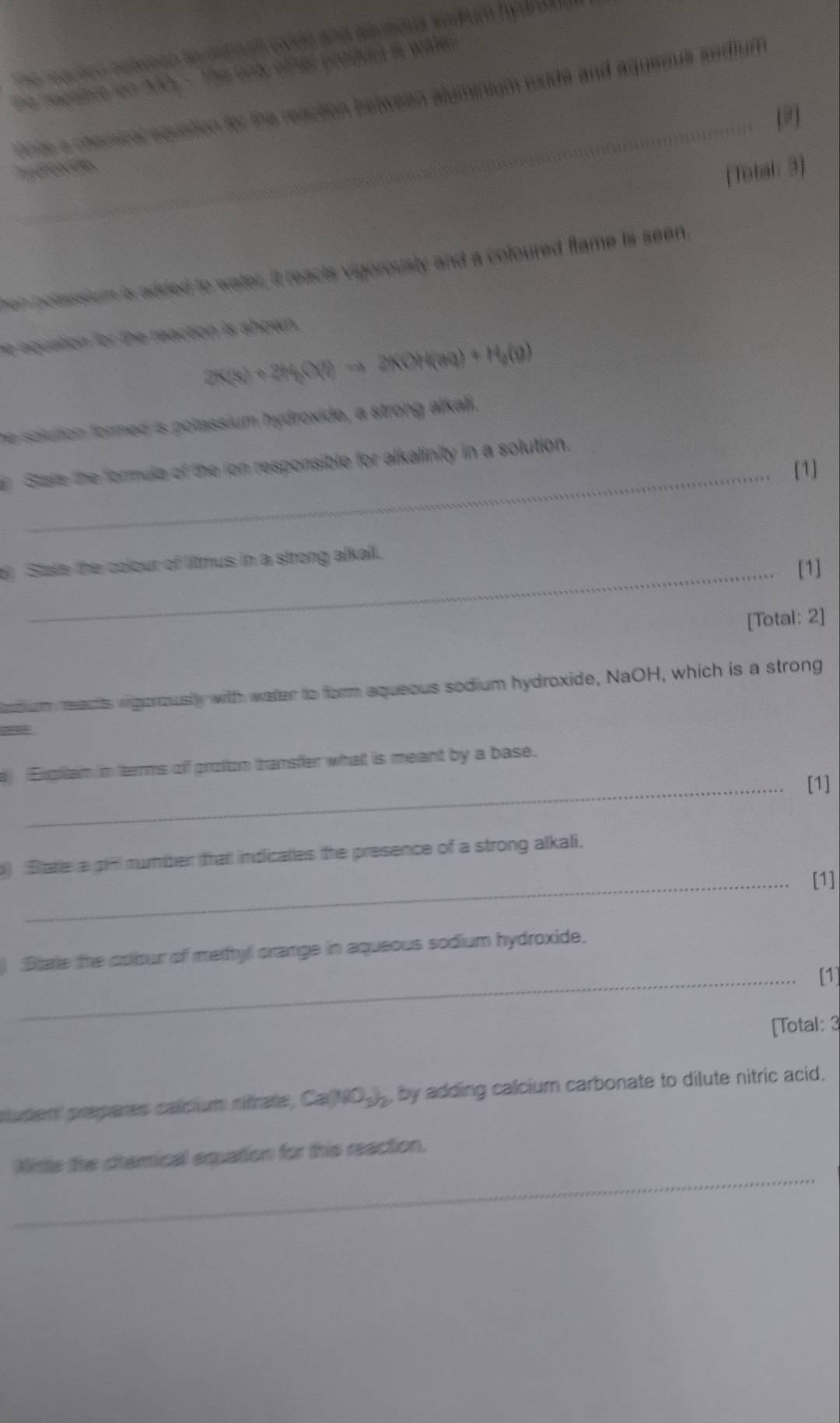 The reachen beteen to mmuh even and sauhous kodum hydrdl . 
he necsice ion AAo. - The ond other produel is water 
Pnte a chemical equation for the reaction between aluminium wide and aquemus sedium 
Ponde 
(Total: 3) 
hen bolassium is added to water, it reacts vigorously and a coloured flame is seen. 
he equation for the reaction is shown .
2K(s)+2H_2(l)to 2KOH(aq)+H_2(g)
he solution formed is polassium hydroxide, a strong alkali. 
Stare the formula of the ion responsible for alkalinity in a solution. 
_[1] 
_ 
t State the colour of litmus in a strong alkall. [1] 
[Total: 2] 
ndiam reacts vigerousily with watter to form aqueous sodium hydroxide, NaOH, which is a strong 

e) (Eigilam in terrms off groton transfer what is meant by a base. 
_[1] 
) Bate a pn mumber that indicales the presence of a strong alkali. 
_[1] 
) State the cobur of metyl crange in aqueous sodium hydroxide. 
_[1] 
[Total: 3 
sludent prepares calcium rifrate, Ca(NO_3)_2 , by adding calcium carbonate to dilute nitric acid. 
_ 
Nittle the chamical equation for this reaction.